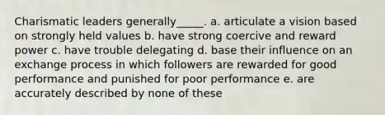 Charismatic leaders generally_____. a. articulate a vision based on strongly held values b. have strong coercive and reward power c. have trouble delegating d. base their influence on an exchange process in which followers are rewarded for good performance and punished for poor performance e. are accurately described by none of these