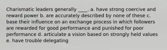 Charismatic leaders generally ____. a. have strong coercive and reward power b. are accurately described by none of these c. base their influence on an exchange process in which followers are rewarded for good performance and punished for poor performance d. articulate a vision based on strongly held values e. have trouble delegating