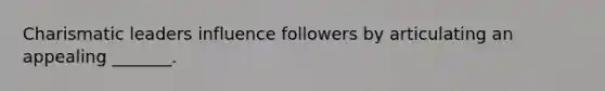 Charismatic leaders influence followers by articulating an appealing​ _______.