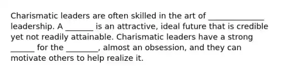 Charismatic leaders are often skilled in the art of ______________ leadership. A _______ is an attractive, ideal future that is credible yet not readily attainable. Charismatic leaders have a strong ______ for the ________, almost an obsession, and they can motivate others to help realize it.