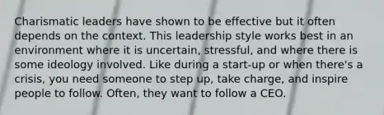 Charismatic leaders have shown to be effective but it often depends on the context. This leadership style works best in an environment where it is uncertain, stressful, and where there is some ideology involved. Like during a start-up or when there's a crisis, you need someone to step up, take charge, and inspire people to follow. Often, they want to follow a CEO.