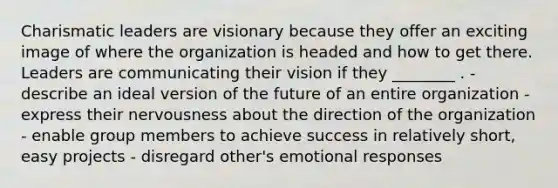 <a href='https://www.questionai.com/knowledge/ka9VIPIZIc-charismatic-leaders' class='anchor-knowledge'>charismatic leaders</a> are visionary because they offer an exciting image of where the organization is headed and how to get there. Leaders are communicating their vision if they ________ . - describe an ideal version of the future of an entire organization - express their nervousness about the direction of the organization - enable group members to achieve success in relatively short, easy projects - disregard other's emotional responses