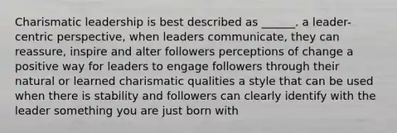 <a href='https://www.questionai.com/knowledge/ka9VIPIZIc-charismatic-leaders' class='anchor-knowledge'>charismatic leaders</a>hip is best described as ______. a leader-centric perspective, when leaders communicate, they can reassure, inspire and alter followers perceptions of change a positive way for leaders to engage followers through their natural or learned charismatic qualities a style that can be used when there is stability and followers can clearly identify with the leader something you are just born with