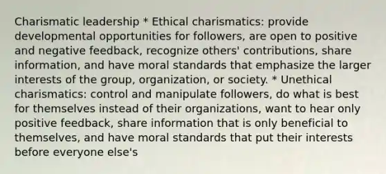 Charismatic leadership * Ethical charismatics: provide developmental opportunities for followers, are open to positive and negative feedback, recognize others' contributions, share information, and have moral standards that emphasize the larger interests of the group, organization, or society. * Unethical charismatics: control and manipulate followers, do what is best for themselves instead of their organizations, want to hear only positive feedback, share information that is only beneficial to themselves, and have moral standards that put their interests before everyone else's