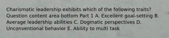 Charismatic leadership exhibits which of the following​ traits? Question content area bottom Part 1 A. Excellent​ goal-setting B. Average leadership abilities C. Dogmatic perspectives D. Unconventional behavior E. Ability to multi task