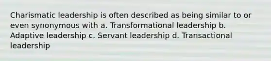 <a href='https://www.questionai.com/knowledge/ka9VIPIZIc-charismatic-leaders' class='anchor-knowledge'>charismatic leaders</a>hip is often described as being similar to or even synonymous with a. <a href='https://www.questionai.com/knowledge/kWXmQYRDZ1-transformational-leadership' class='anchor-knowledge'>transformational leadership</a> b. Adaptive leadership c. Servant leadership d. <a href='https://www.questionai.com/knowledge/kRz8NP7EUv-transactional-leaders' class='anchor-knowledge'>transactional leaders</a>hip