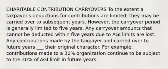 CHARITABLE CONTRIBUTION CARRYOVERS To the extent a taxpayer's deductions for contributions are limited; they may be carried over to subsequent years. However, the carryover period is generally limited to five years. Any carryover amounts that cannot be deducted within five years due to AGI limits are lost. Any contributions made by the taxpayer and carried over to future years ___ their original character. For example, contributions made to a 30% organization continue to be subject to the 30%-of-AGI limit in future years.