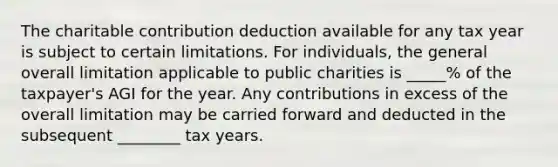 The charitable contribution deduction available for any tax year is subject to certain limitations. For individuals, the general overall limitation applicable to public charities is _____% of the taxpayer's AGI for the year. Any contributions in excess of the overall limitation may be carried forward and deducted in the subsequent ________ tax years.