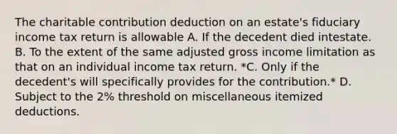 The charitable contribution deduction on an estate's fiduciary income tax return is allowable A. If the decedent died intestate. B. To the extent of the same adjusted gross income limitation as that on an individual income tax return. *C. Only if the decedent's will specifically provides for the contribution.* D. Subject to the 2% threshold on miscellaneous itemized deductions.