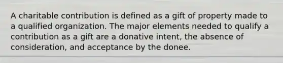 A charitable contribution is defined as a gift of property made to a qualified organization. The major elements needed to qualify a contribution as a gift are a donative intent, the absence of consideration, and acceptance by the donee.