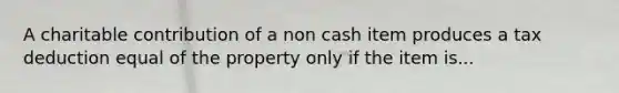 A charitable contribution of a non cash item produces a tax deduction equal of the property only if the item is...