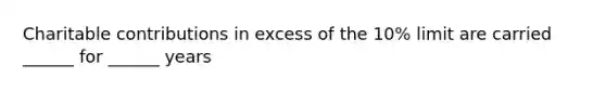 Charitable contributions in excess of the 10% limit are carried ______ for ______ years