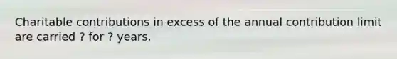 Charitable contributions in excess of the annual contribution limit are carried ? for ? years.