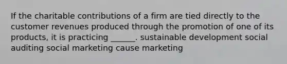 If the charitable contributions of a firm are tied directly to the customer revenues produced through the promotion of one of its products, it is practicing ______. sustainable development social auditing social marketing cause marketing