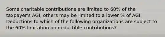 Some charitable contributions are limited to 60% of the taxpayer's AGI, others may be limited to a lower % of AGI. Deductions to which of the following organizations are subject to the 60% limitation on deductible contributions?