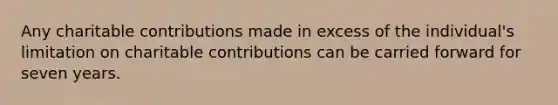 Any charitable contributions made in excess of the individual's limitation on charitable contributions can be carried forward for seven years.