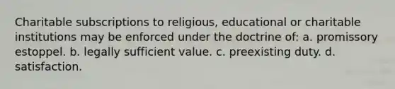 Charitable subscriptions to religious, educational or charitable institutions may be enforced under the doctrine of: a. promissory estoppel. b. legally sufficient value. c. preexisting duty. d. satisfaction.