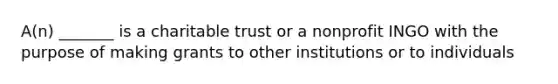 A(n) _______ is a charitable trust or a nonprofit INGO with the purpose of making grants to other institutions or to individuals