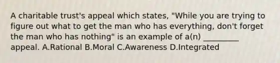 A charitable trust's appeal which states, "While you are trying to figure out what to get the man who has everything, don't forget the man who has nothing" is an example of a(n) _________ appeal. A.Rational B.Moral C.Awareness D.Integrated