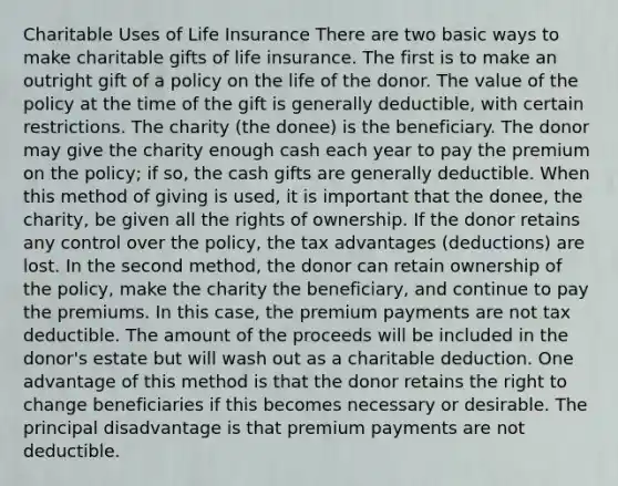 Charitable Uses of Life Insurance There are two basic ways to make charitable gifts of life insurance. The first is to make an outright gift of a policy on the life of the donor. The value of the policy at the time of the gift is generally deductible, with certain restrictions. The charity (the donee) is the beneficiary. The donor may give the charity enough cash each year to pay the premium on the policy; if so, the cash gifts are generally deductible. When this method of giving is used, it is important that the donee, the charity, be given all the rights of ownership. If the donor retains any control over the policy, the tax advantages (deductions) are lost. In the second method, the donor can retain ownership of the policy, make the charity the beneficiary, and continue to pay the premiums. In this case, the premium payments are not tax deductible. The amount of the proceeds will be included in the donor's estate but will wash out as a charitable deduction. One advantage of this method is that the donor retains the right to change beneficiaries if this becomes necessary or desirable. The principal disadvantage is that premium payments are not deductible.