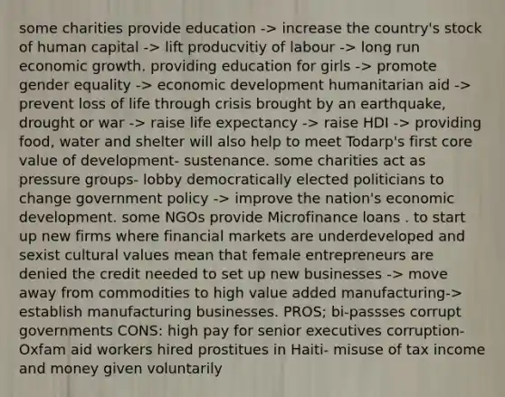 some charities provide education -> increase the country's stock of human capital -> lift producvitiy of labour -> long run economic growth. providing education for girls -> promote gender equality -> economic development humanitarian aid -> prevent loss of life through crisis brought by an earthquake, drought or war -> raise life expectancy -> raise HDI -> providing food, water and shelter will also help to meet Todarp's first core value of development- sustenance. some charities act as pressure groups- lobby democratically elected politicians to change government policy -> improve the nation's economic development. some NGOs provide Microfinance loans . to start up new firms where financial markets are underdeveloped and sexist cultural values mean that female entrepreneurs are denied the credit needed to set up new businesses -> move away from commodities to high value added manufacturing-> establish manufacturing businesses. PROS; bi-passses corrupt governments CONS: high pay for senior executives corruption- Oxfam aid workers hired prostitues in Haiti- misuse of tax income and money given voluntarily