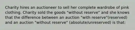 Charity hires an auctioneer to sell her complete wardrobe of pink clothing. Charity sold the goods "without reserve" and she knows that the difference between an auction "with reserve"(reserved) and an auction "without reserve" (absolute/unreserved) is that: