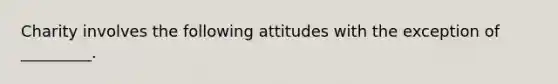 Charity involves the following attitudes with the exception of _________.