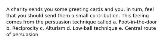 A charity sends you some greeting cards and you, in turn, feel that you should send them a small contribution. This feeling comes from the persuasion technique called a. Foot-in-the-door b. Reciprocity c. Alturism d. Low-ball technique e. Central route of persuasion