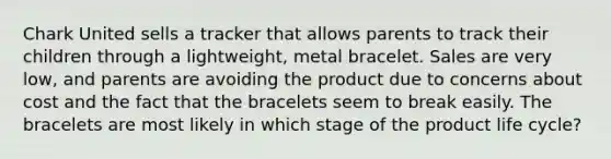 Chark United sells a tracker that allows parents to track their children through a lightweight, metal bracelet. Sales are very low, and parents are avoiding the product due to concerns about cost and the fact that the bracelets seem to break easily. The bracelets are most likely in which stage of the product life cycle?