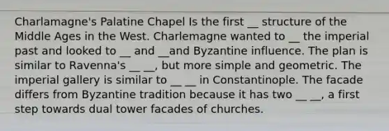 Charlamagne's Palatine Chapel Is the first __ structure of the Middle Ages in the West. Charlemagne wanted to __ the imperial past and looked to __ and __and Byzantine influence. The plan is similar to Ravenna's __ __, but more simple and geometric. The imperial gallery is similar to __ __ in Constantinople. The facade differs from Byzantine tradition because it has two __ __, a first step towards dual tower facades of churches.