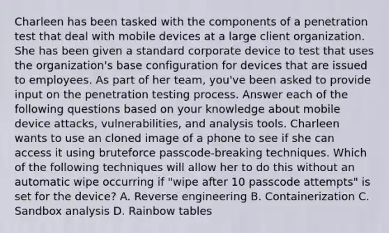 Charleen has been tasked with the components of a penetration test that deal with mobile devices at a large client organization. She has been given a standard corporate device to test that uses the organization's base configuration for devices that are issued to employees. As part of her team, you've been asked to provide input on the penetration testing process. Answer each of the following questions based on your knowledge about mobile device attacks, vulnerabilities, and analysis tools. Charleen wants to use an cloned image of a phone to see if she can access it using bruteforce passcode-breaking techniques. Which of the following techniques will allow her to do this without an automatic wipe occurring if "wipe after 10 passcode attempts" is set for the device? A. Reverse engineering B. Containerization C. Sandbox analysis D. Rainbow tables