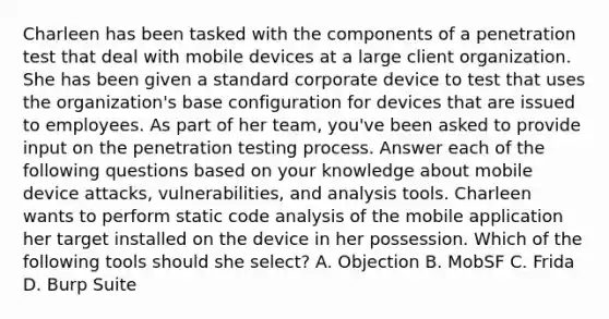 Charleen has been tasked with the components of a penetration test that deal with mobile devices at a large client organization. She has been given a standard corporate device to test that uses the organization's base configuration for devices that are issued to employees. As part of her team, you've been asked to provide input on the penetration testing process. Answer each of the following questions based on your knowledge about mobile device attacks, vulnerabilities, and analysis tools. Charleen wants to perform static code analysis of the mobile application her target installed on the device in her possession. Which of the following tools should she select? A. Objection B. MobSF C. Frida D. Burp Suite