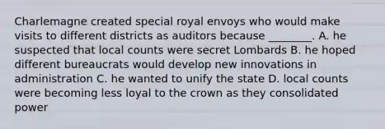 Charlemagne created special royal envoys who would make visits to different districts as auditors because ________. A. he suspected that local counts were secret Lombards B. he hoped different bureaucrats would develop new innovations in administration C. he wanted to unify the state D. local counts were becoming less loyal to the crown as they consolidated power