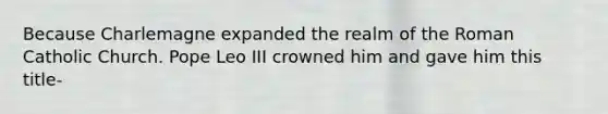 Because Charlemagne expanded the realm of the Roman Catholic Church. Pope Leo III crowned him and gave him this title-