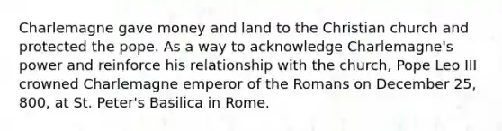 Charlemagne gave money and land to the Christian church and protected the pope. As a way to acknowledge Charlemagne's power and reinforce his relationship with the church, Pope Leo III crowned Charlemagne emperor of the Romans on December 25, 800, at St. Peter's Basilica in Rome.