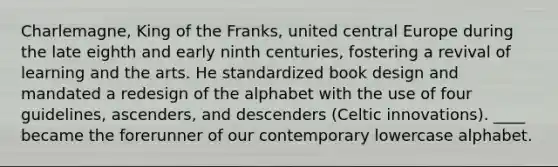 Charlemagne, King of the Franks, united central Europe during the late eighth and early ninth centuries, fostering a revival of learning and the arts. He standardized book design and mandated a redesign of the alphabet with the use of four guidelines, ascenders, and descenders (Celtic innovations). ____ became the forerunner of our contemporary lowercase alphabet.