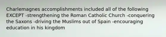 Charlemagnes accomplishments included all of the following EXCEPT -strengthening the Roman Catholic Church -conquering the Saxons -driving the Muslims out of Spain -encouraging education in his kingdom