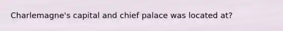 Charlemagne's capital and chief palace was located at?