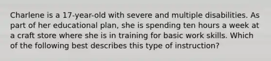 Charlene is a 17-year-old with severe and multiple disabilities. As part of her educational plan, she is spending ten hours a week at a craft store where she is in training for basic work skills. Which of the following best describes this type of instruction?