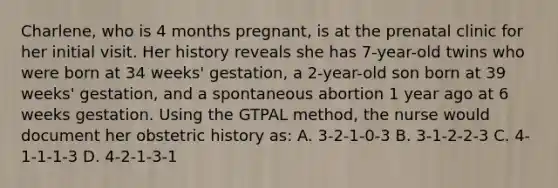 Charlene, who is 4 months pregnant, is at the prenatal clinic for her initial visit. Her history reveals she has 7-year-old twins who were born at 34 weeks' gestation, a 2-year-old son born at 39 weeks' gestation, and a spontaneous abortion 1 year ago at 6 weeks gestation. Using the GTPAL method, the nurse would document her obstetric history as: A. 3-2-1-0-3 B. 3-1-2-2-3 C. 4-1-1-1-3 D. 4-2-1-3-1