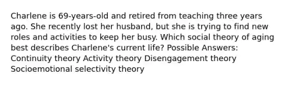 Charlene is 69-years-old and retired from teaching three years ago. She recently lost her husband, but she is trying to find new roles and activities to keep her busy. Which social theory of aging best describes Charlene's current life? Possible Answers: Continuity theory Activity theory Disengagement theory Socioemotional selectivity theory