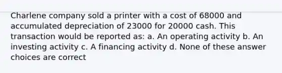 Charlene company sold a printer with a cost of 68000 and accumulated depreciation of 23000 for 20000 cash. This transaction would be reported as: a. An operating activity b. An investing activity c. A financing activity d. None of these answer choices are correct