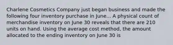 Charlene Cosmetics Company just began business and made the following four inventory purchase in June... A physical count of merchandise inventory on June 30 reveals that there are 210 units on hand. Using the average cost method, the amount allocated to the ending inventory on June 30 is