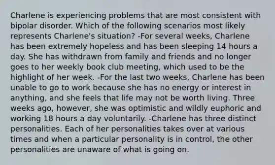 Charlene is experiencing problems that are most consistent with bipolar disorder. Which of the following scenarios most likely represents Charlene's situation? -For several weeks, Charlene has been extremely hopeless and has been sleeping 14 hours a day. She has withdrawn from family and friends and no longer goes to her weekly book club meeting, which used to be the highlight of her week. -For the last two weeks, Charlene has been unable to go to work because she has no energy or interest in anything, and she feels that life may not be worth living. Three weeks ago, however, she was optimistic and wildly euphoric and working 18 hours a day voluntarily. -Charlene has three distinct personalities. Each of her personalities takes over at various times and when a particular personality is in control, the other personalities are unaware of what is going on.