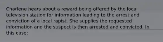 Charlene hears about a reward being offered by the local television station for information leading to the arrest and conviction of a local rapist. She supplies the requested information and the suspect is then arrested and convicted. In this case: