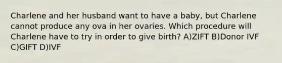 Charlene and her husband want to have a baby, but Charlene cannot produce any ova in her ovaries. Which procedure will Charlene have to try in order to give birth? A)ZIFT B)Donor IVF C)GIFT D)IVF