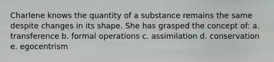 Charlene knows the quantity of a substance remains the same despite changes in its shape. She has grasped the concept of: a. transference b. formal operations c. assimilation d. conservation e. egocentrism