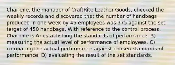 Charlene, the manager of CraftRite Leather Goods, checked the weekly records and discovered that the number of handbags produced in one week by 45 employees was 375 against the set target of 450 handbags. With reference to the control process, Charlene is A) establishing the standards of performance. B) measuring the actual level of performance of employees. C) comparing the actual performance against chosen standards of performance. D) evaluating the result of the set standards.