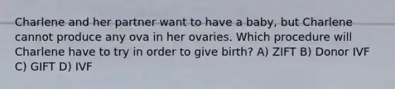 Charlene and her partner want to have a baby, but Charlene cannot produce any ova in her ovaries. Which procedure will Charlene have to try in order to give birth? A) ZIFT B) Donor IVF C) GIFT D) IVF