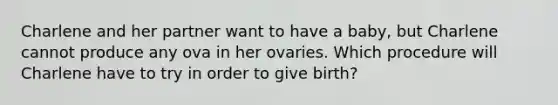 Charlene and her partner want to have a baby, but Charlene cannot produce any ova in her ovaries. Which procedure will Charlene have to try in order to give birth?